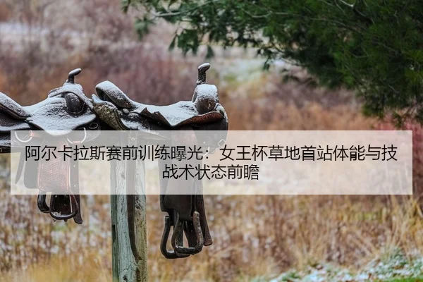 阿尔卡拉斯赛前训练曝光：女王杯草地首站体能与技战术状态前瞻