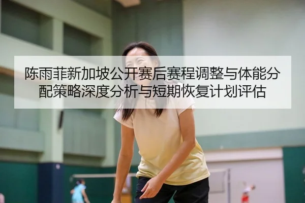 陈雨菲新加坡公开赛后赛程调整与体能分配策略深度分析与短期恢复计划评估